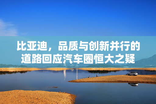 比亚迪，品质与创新并行的道路回应汽车圈恒大之疑