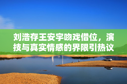 刘浩存王安宇吻戏借位，演技与真实情感的界限引热议