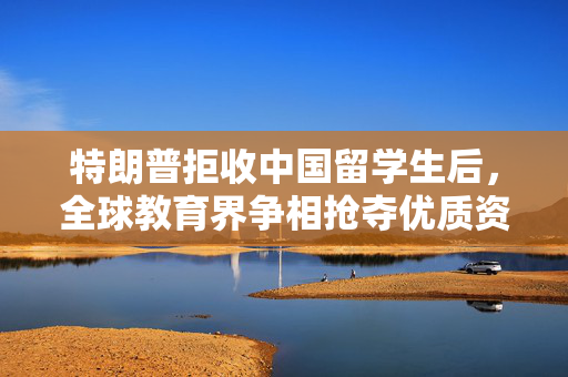 特朗普拒收中国留学生后，全球教育界争相抢夺优质资源