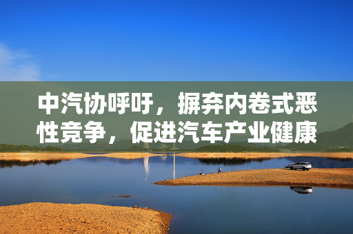 中汽协呼吁，摒弃内卷式恶性竞争，促进汽车产业健康前行