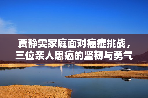贾静雯家庭面对癌症挑战，三位亲人患癌的坚韧与勇气