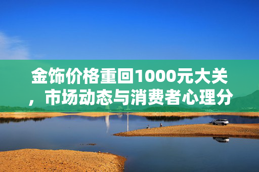 金饰价格重回1000元大关，市场动态与消费者心理分析