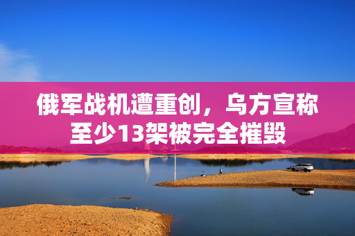 俄军战机遭重创，乌方宣称至少13架被完全摧毁