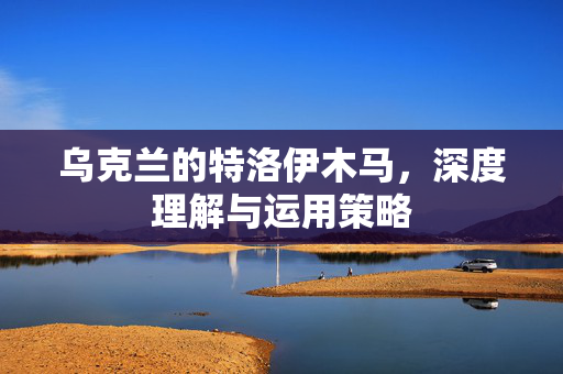乌克兰的特洛伊木马，深度理解与运用策略
