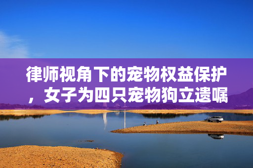 律师视角下的宠物权益保护，女子为四只宠物狗立遗嘱的法理分析