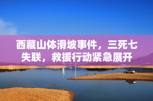 西藏山体滑坡事件，三死七失联，救援行动紧急展开