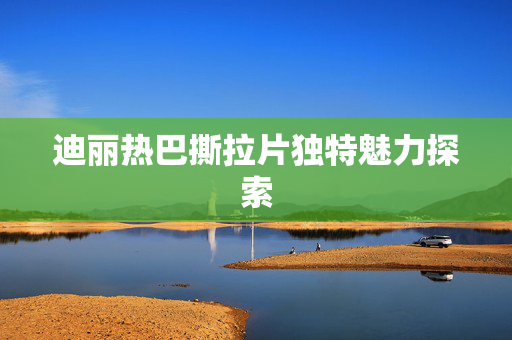 迪丽热巴撕拉片独特魅力探索