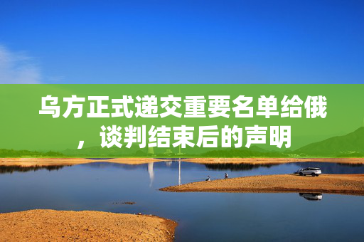 乌方正式递交重要名单给俄，谈判结束后的声明