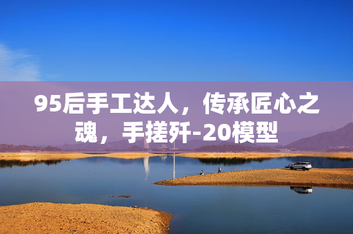 95后手工达人，传承匠心之魂，手搓歼-20模型