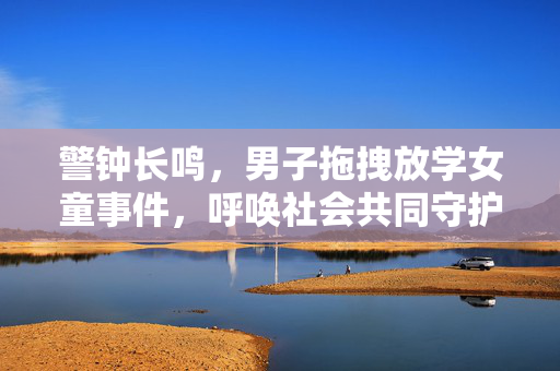 警钟长鸣，男子拖拽放学女童事件，呼唤社会共同守护儿童安全