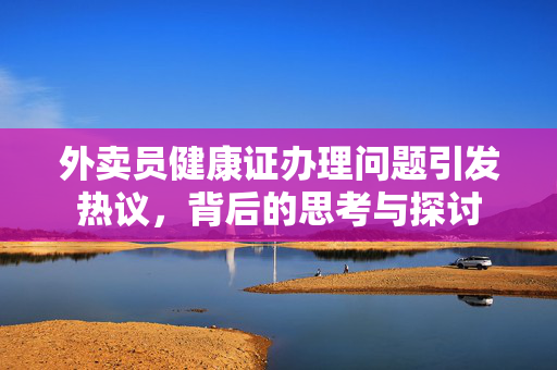 外卖员健康证办理问题引发热议，背后的思考与探讨