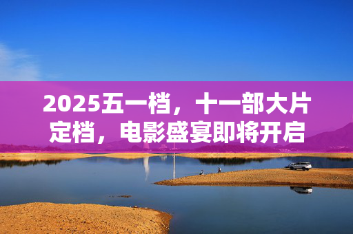 2025五一档，十一部大片定档，电影盛宴即将开启
