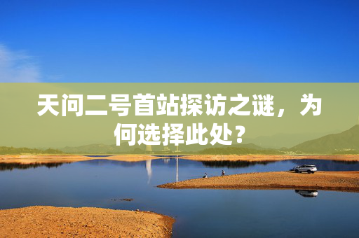 天问二号首站探访之谜，为何选择此处？