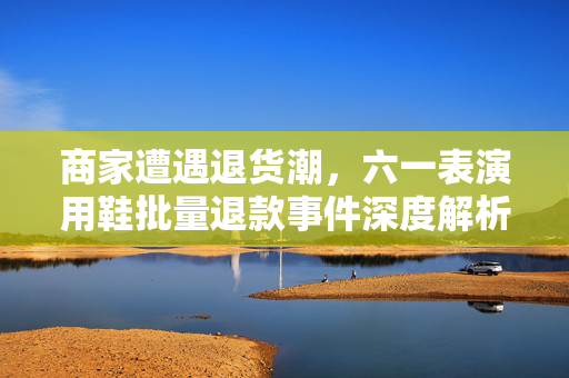 商家遭遇退货潮，六一表演用鞋批量退款事件深度解析