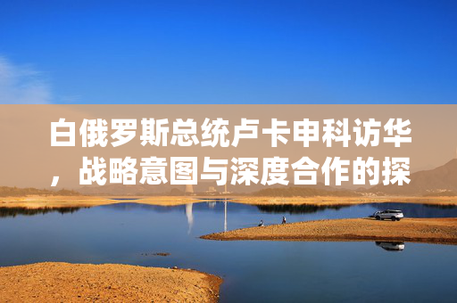白俄罗斯总统卢卡申科访华，战略意图与深度合作的探索之旅