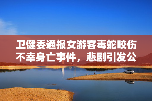 卫健委通报女游客毒蛇咬伤不幸身亡事件，悲剧引发公众关注与反思