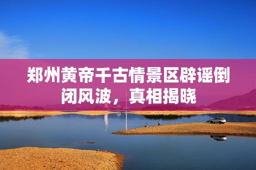 郑州黄帝千古情景区辟谣倒闭风波，真相揭晓