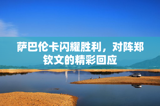萨巴伦卡闪耀胜利，对阵郑钦文的精彩回应