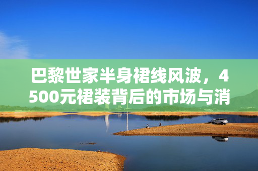 巴黎世家半身裙线风波，4500元裙装背后的市场与消费者思考