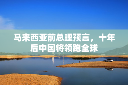马来西亚前总理预言，十年后中国将领跑全球