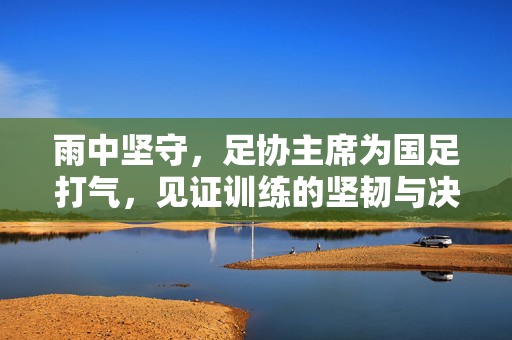 雨中坚守，足协主席为国足打气，见证训练的坚韧与决心