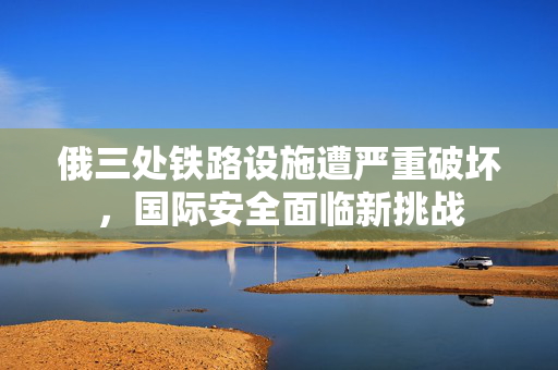 俄三处铁路设施遭严重破坏，国际安全面临新挑战