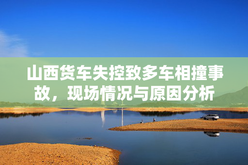山西货车失控致多车相撞事故，现场情况与原因分析