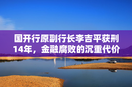 国开行原副行长李吉平获刑14年，金融腐败的沉重代价