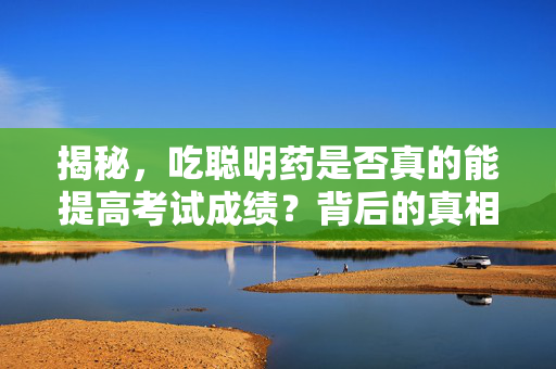揭秘，吃聪明药是否真的能提高考试成绩？背后的真相究竟是什么？
