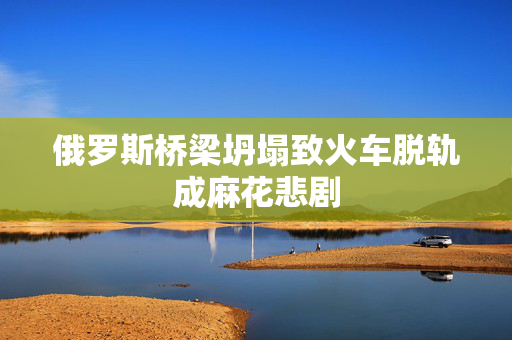俄罗斯桥梁坍塌致火车脱轨成麻花悲剧