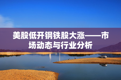 美股低开钢铁股大涨——市场动态与行业分析