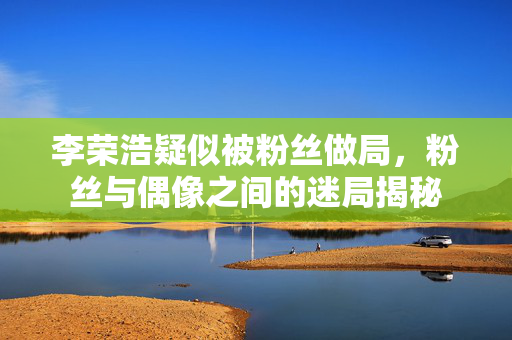 李荣浩疑似被粉丝做局，粉丝与偶像之间的迷局揭秘