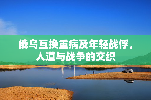 俄乌互换重病及年轻战俘，人道与战争的交织