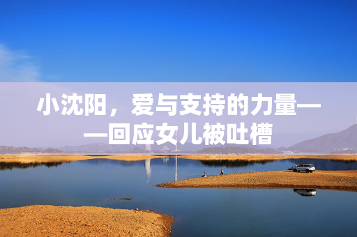 小沈阳，爱与支持的力量——回应女儿被吐槽