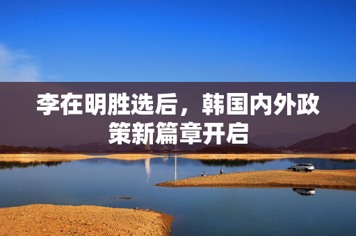 李在明胜选后，韩国内外政策新篇章开启