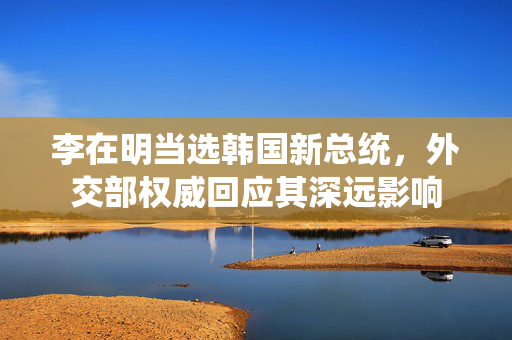 李在明当选韩国新总统，外交部权威回应其深远影响