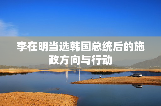 李在明当选韩国总统后的施政方向与行动