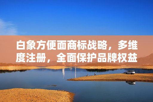 白象方便面商标战略，多维度注册，全面保护品牌权益