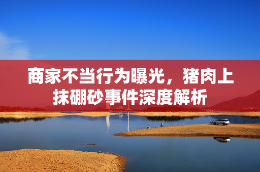 商家不当行为曝光，猪肉上抹硼砂事件深度解析