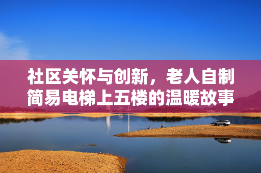 社区关怀与创新，老人自制简易电梯上五楼的温暖故事
