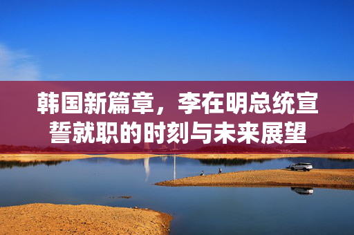 韩国新篇章，李在明总统宣誓就职的时刻与未来展望
