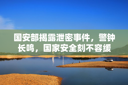 国安部揭露泄密事件，警钟长鸣，国家安全刻不容缓