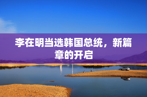 李在明当选韩国总统，新篇章的开启