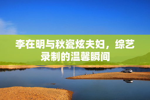 李在明与秋瓷炫夫妇，综艺录制的温馨瞬间
