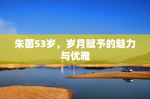 朱茵53岁，岁月赋予的魅力与优雅