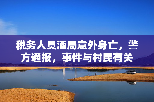 税务人员酒局意外身亡，警方通报，事件与村民有关