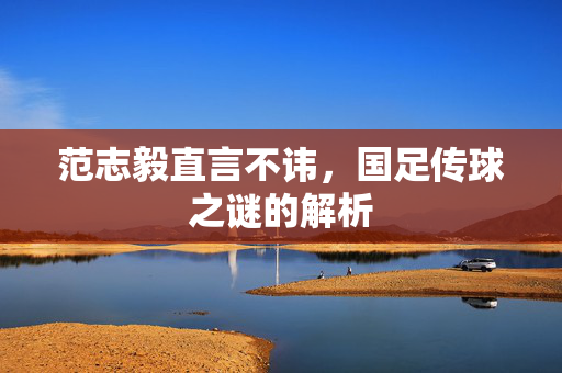 范志毅直言不讳，国足传球之谜的解析