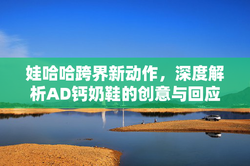 娃哈哈跨界新动作，深度解析AD钙奶鞋的创意与回应