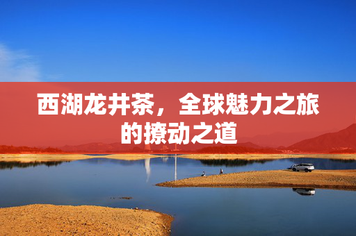 西湖龙井茶，全球魅力之旅的撩动之道