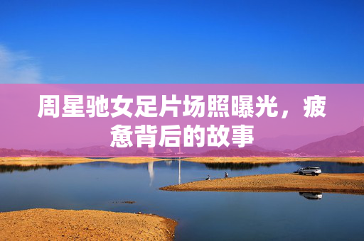 周星驰女足片场照曝光，疲惫背后的故事